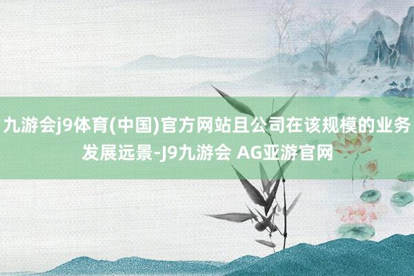 九游会j9体育(中国)官方网站且公司在该规模的业务发展远景-J9九游会 AG亚游官网