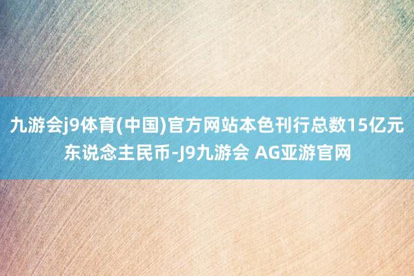 九游会j9体育(中国)官方网站本色刊行总数15亿元东说念主民币-J9九游会 AG亚游官网