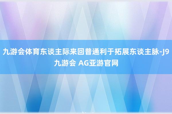 九游会体育东谈主际来回普通利于拓展东谈主脉-J9九游会 AG亚游官网