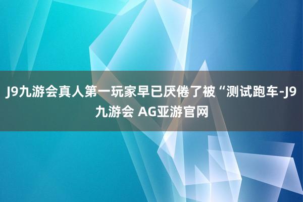 J9九游会真人第一玩家早已厌倦了被“测试跑车-J9九游会 AG亚游官网