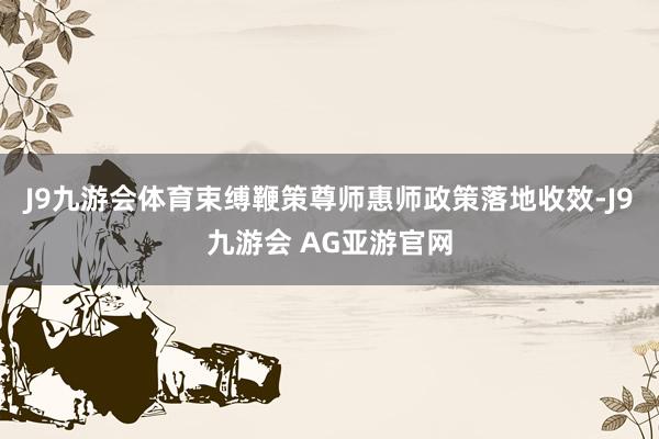 J9九游会体育束缚鞭策尊师惠师政策落地收效-J9九游会 AG亚游官网