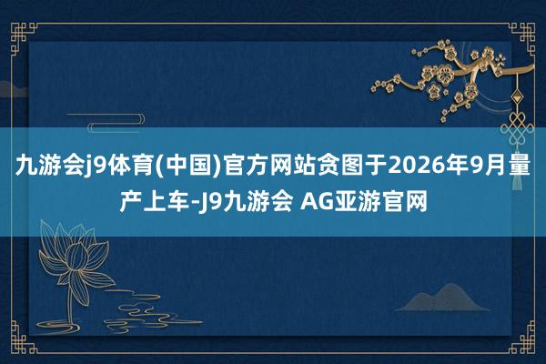 九游会j9体育(中国)官方网站贪图于2026年9月量产上车-J9九游会 AG亚游官网