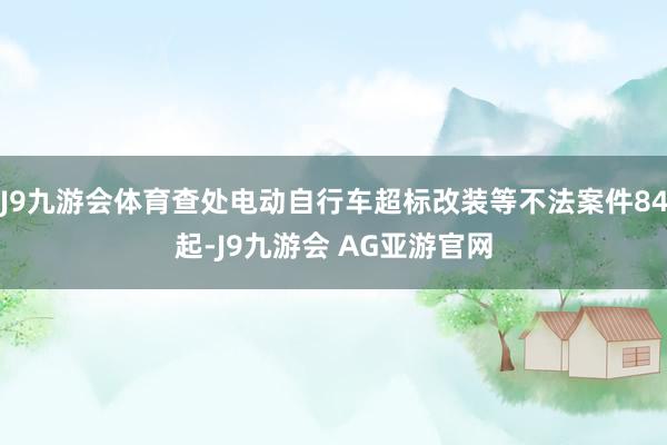 J9九游会体育查处电动自行车超标改装等不法案件84起-J9九游会 AG亚游官网