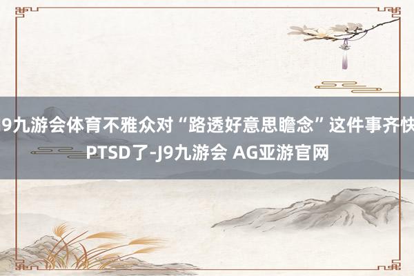 J9九游会体育不雅众对“路透好意思瞻念”这件事齐快PTSD了-J9九游会 AG亚游官网