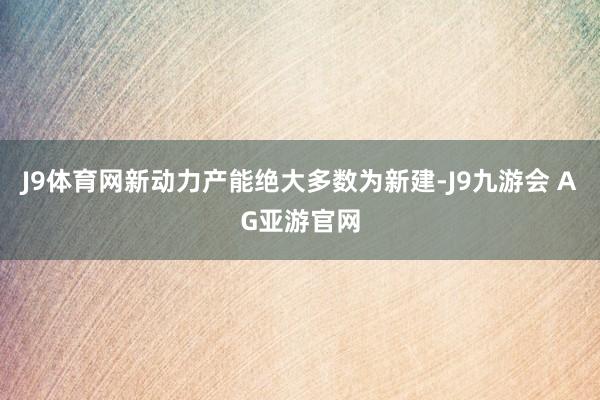 J9体育网新动力产能绝大多数为新建-J9九游会 AG亚游官网