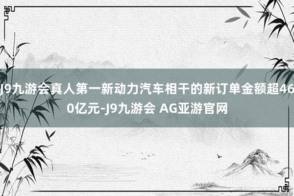 J9九游会真人第一新动力汽车相干的新订单金额超460亿元-J9九游会 AG亚游官网