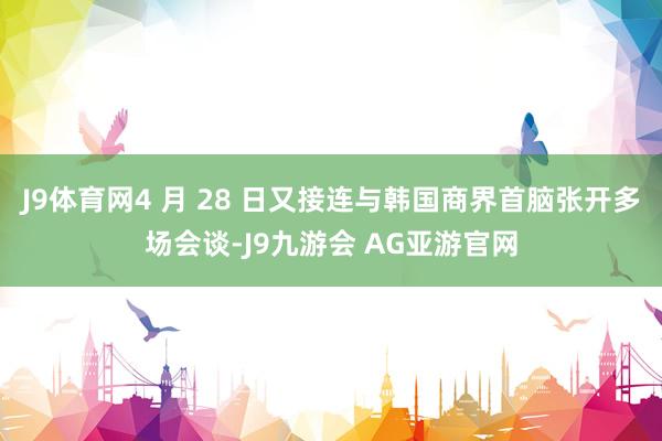 J9体育网4 月 28 日又接连与韩国商界首脑张开多场会谈-J9九游会 AG亚游官网