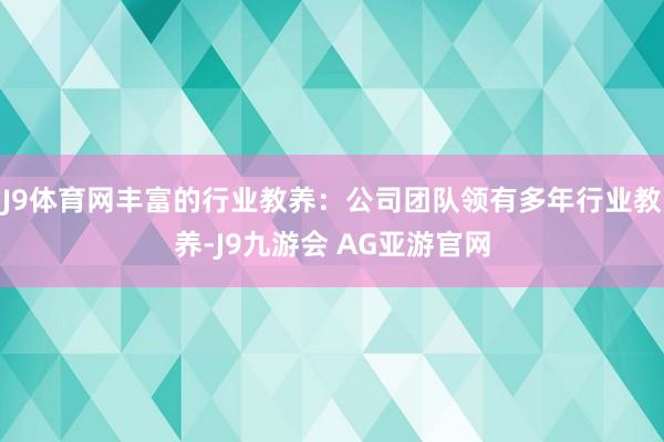 J9体育网丰富的行业教养：公司团队领有多年行业教养-J9九游会 AG亚游官网