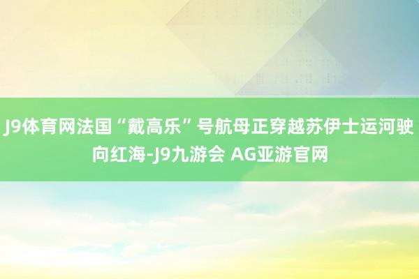 J9体育网法国“戴高乐”号航母正穿越苏伊士运河驶向红海-J9九游会 AG亚游官网