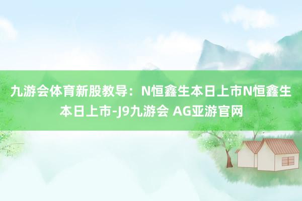 九游会体育　　新股教导：N恒鑫生本日上市　　N恒鑫生本日上市-J9九游会 AG亚游官网