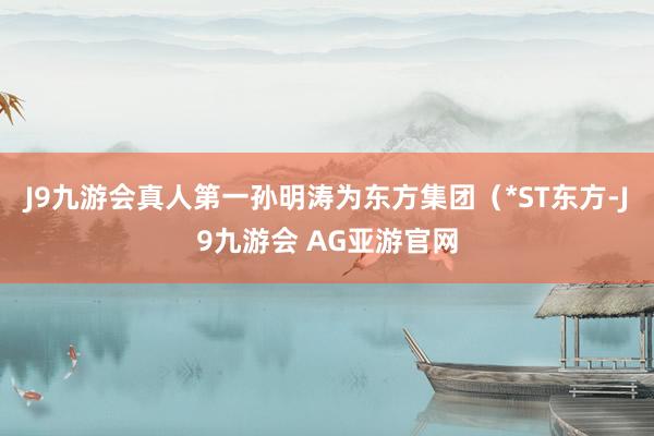J9九游会真人第一孙明涛为东方集团（*ST东方-J9九游会 AG亚游官网