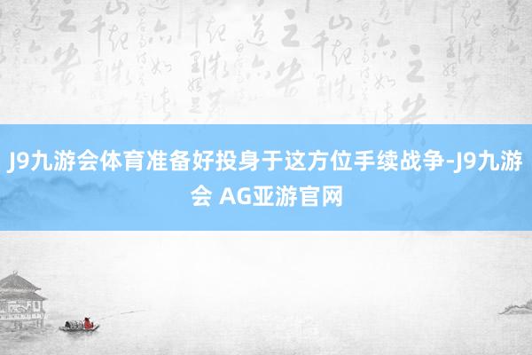 J9九游会体育准备好投身于这方位手续战争-J9九游会 AG亚游官网