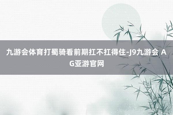九游会体育打蜀骑看前期扛不扛得住-J9九游会 AG亚游官网