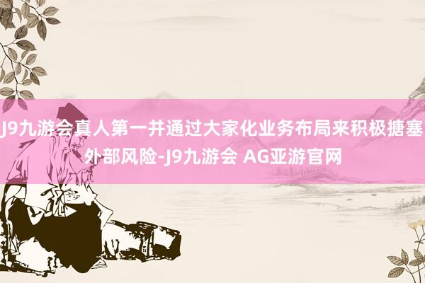 J9九游会真人第一并通过大家化业务布局来积极搪塞外部风险-J9九游会 AG亚游官网