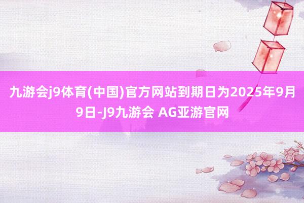 九游会j9体育(中国)官方网站到期日为2025年9月9日-J9九游会 AG亚游官网