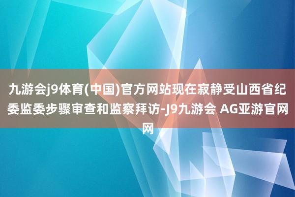 九游会j9体育(中国)官方网站现在寂静受山西省纪委监委步骤审查和监察拜访-J9九游会 AG亚游官网