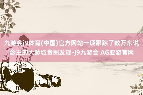 九游会j9体育(中国)官方网站一项跟踪了数万东说念主的大畛域贪图发现-J9九游会 AG亚游官网