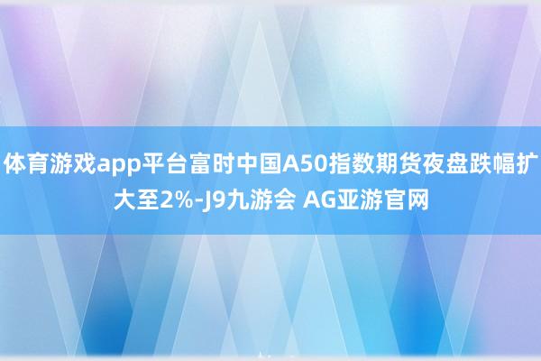 体育游戏app平台富时中国A50指数期货夜盘跌幅扩大至2%-J9九游会 AG亚游官网
