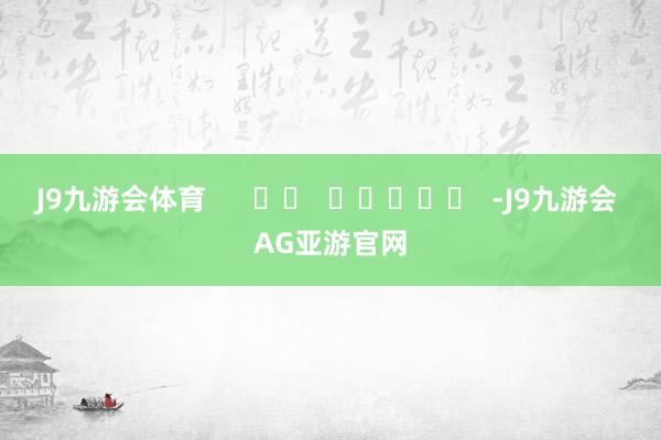 J9九游会体育      		  					  -J9九游会 AG亚游官网