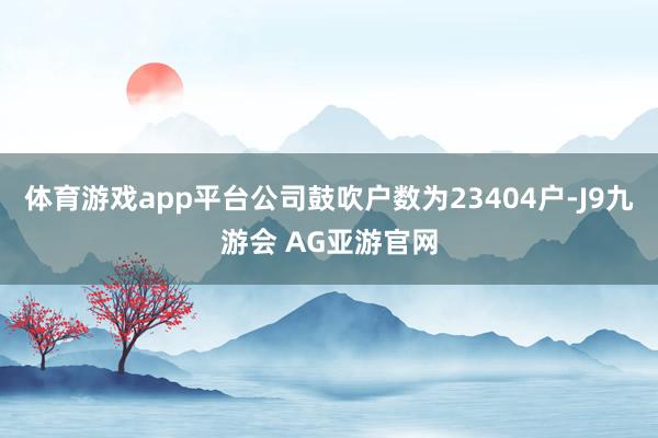 体育游戏app平台公司鼓吹户数为23404户-J9九游会 AG亚游官网
