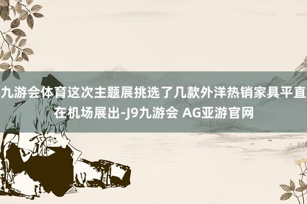 九游会体育这次主题展挑选了几款外洋热销家具平直在机场展出-J9九游会 AG亚游官网