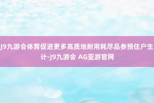 J9九游会体育促进更多高质地耐用耗尽品参预住户生计-J9九游会 AG亚游官网