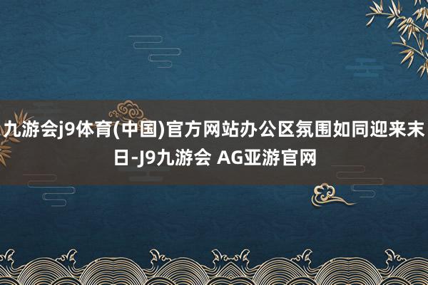 九游会j9体育(中国)官方网站办公区氛围如同迎来末日-J9九游会 AG亚游官网