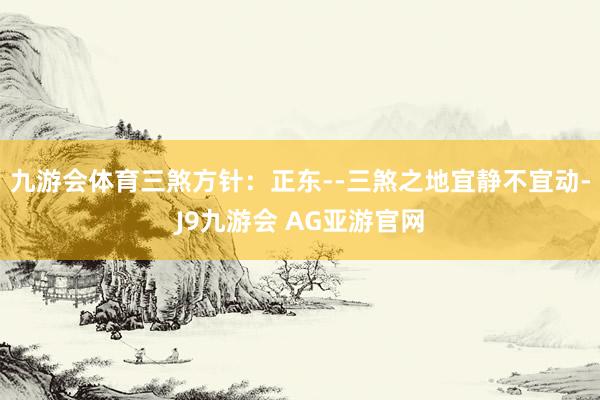 九游会体育三煞方针：正东--三煞之地宜静不宜动-J9九游会 AG亚游官网