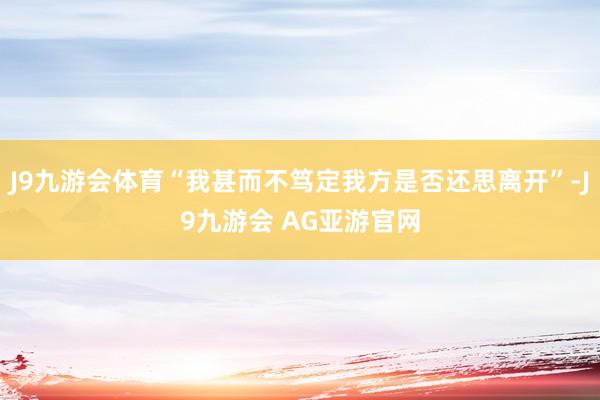 J9九游会体育“我甚而不笃定我方是否还思离开”-J9九游会 AG亚游官网