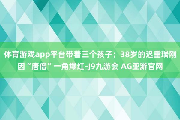 体育游戏app平台带着三个孩子；38岁的迟重瑞刚因“唐僧”一角爆红-J9九游会 AG亚游官网