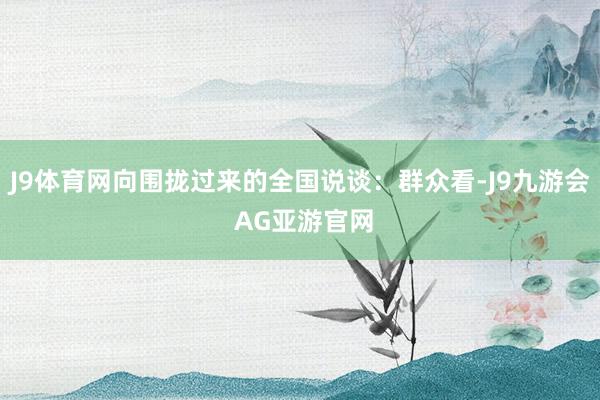 J9体育网向围拢过来的全国说谈：群众看-J9九游会 AG亚游官网