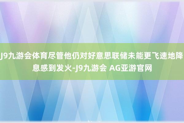 J9九游会体育尽管他仍对好意思联储未能更飞速地降息感到发火-J9九游会 AG亚游官网