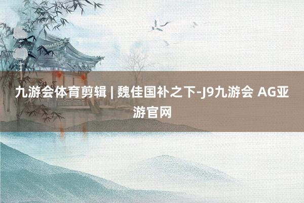 九游会体育剪辑 | 魏佳国补之下-J9九游会 AG亚游官网