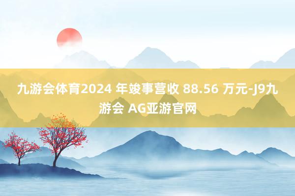 九游会体育2024 年竣事营收 88.56 万元-J9九游会 AG亚游官网