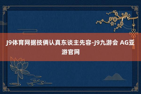 J9体育网据技俩认真东谈主先容-J9九游会 AG亚游官网