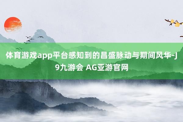 体育游戏app平台感知到的昌盛脉动与期间风华-J9九游会 AG亚游官网
