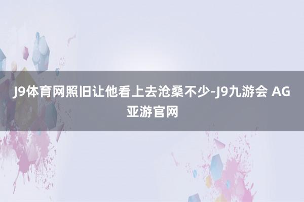 J9体育网照旧让他看上去沧桑不少-J9九游会 AG亚游官网