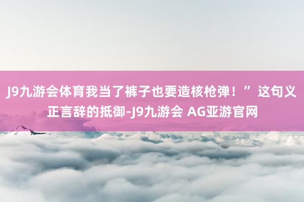 J9九游会体育我当了裤子也要造核枪弹！” 这句义正言辞的抵御-J9九游会 AG亚游官网