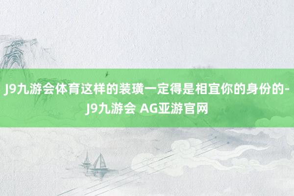 J9九游会体育这样的装璜一定得是相宜你的身份的-J9九游会 AG亚游官网