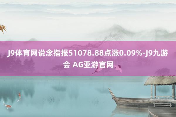 J9体育网说念指报51078.88点涨0.09%-J9九游会 AG亚游官网