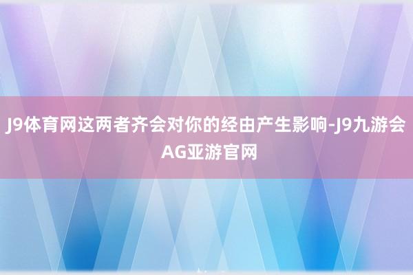J9体育网这两者齐会对你的经由产生影响-J9九游会 AG亚游官网