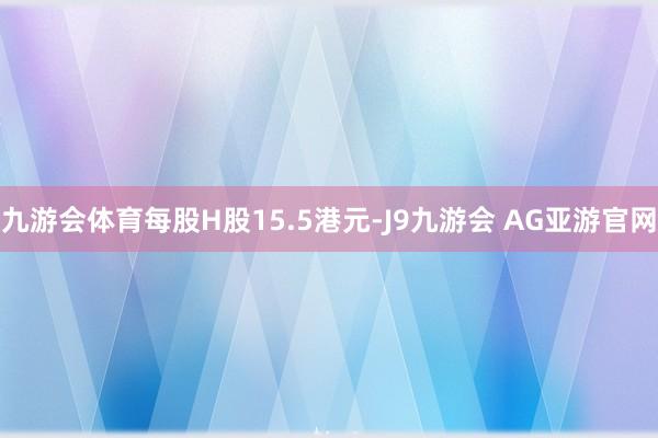 九游会体育每股H股15.5港元-J9九游会 AG亚游官网