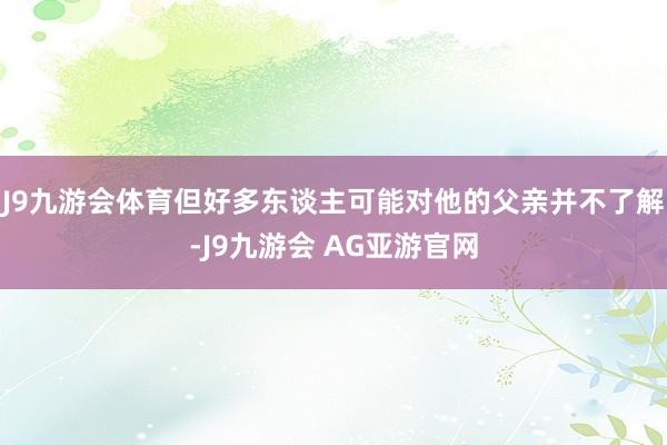 J9九游会体育但好多东谈主可能对他的父亲并不了解-J9九游会 AG亚游官网