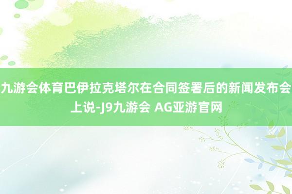 九游会体育巴伊拉克塔尔在合同签署后的新闻发布会上说-J9九游会 AG亚游官网
