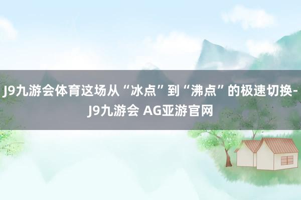 J9九游会体育这场从“冰点”到“沸点”的极速切换-J9九游会 AG亚游官网