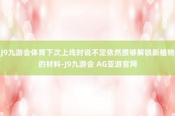 J9九游会体育下次上线时说不定依然攒够解锁新植物的材料-J9九游会 AG亚游官网
