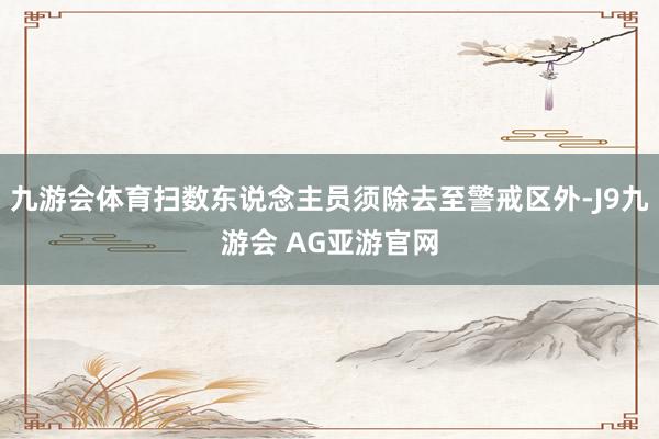九游会体育扫数东说念主员须除去至警戒区外-J9九游会 AG亚游官网