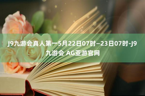 J9九游会真人第一5月22日07时—23日07时-J9九游会 AG亚游官网