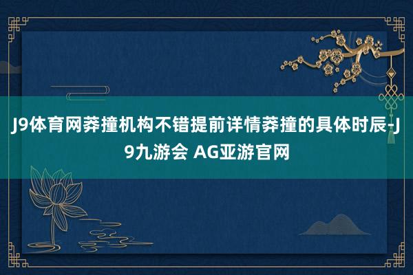 J9体育网莽撞机构不错提前详情莽撞的具体时辰-J9九游会 AG亚游官网