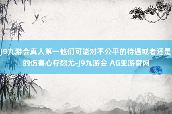 J9九游会真人第一他们可能对不公平的待遇或者还是的伤害心存怨尤-J9九游会 AG亚游官网